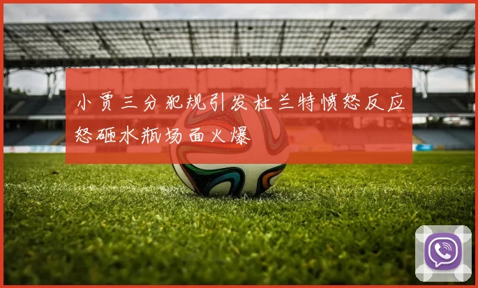 小贾三分犯规引发杜兰特愤怒反应怒砸水瓶场面火爆