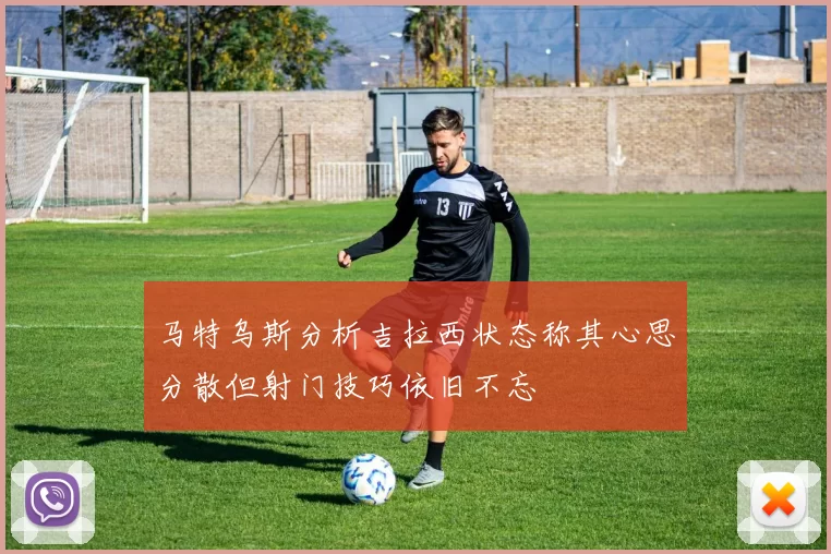 马特乌斯分析吉拉西状态称其心思分散但射门技巧依旧不忘
