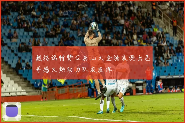 戴格诺特赞亚历山大全场表现出色手感火热助力队友发挥