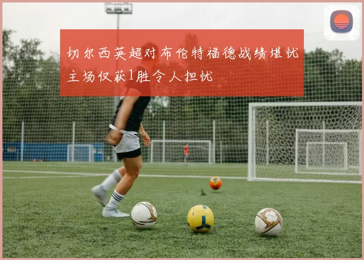 切尔西英超对布伦特福德战绩堪忧主场仅获1胜令人担忧
