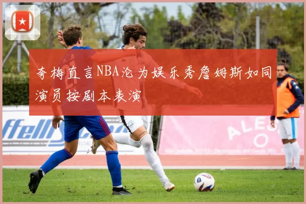 夸梅直言NBA沦为娱乐秀詹姆斯如同演员按剧本表演