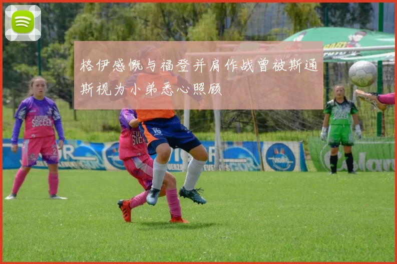 格伊感慨与福登并肩作战曾被斯通斯视为小弟悉心照顾